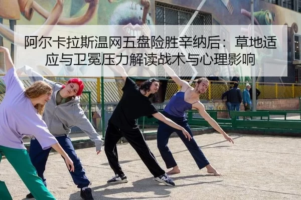 阿尔卡拉斯温网五盘险胜辛纳后：草地适应与卫冕压力解读战术与心理影响