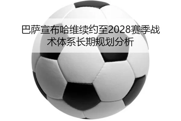巴萨宣布哈维续约至2028赛季战术体系长期规划分析
